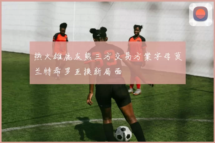 热火雄鹿灰熊三方交易方案字母莫兰特希罗互换新局面