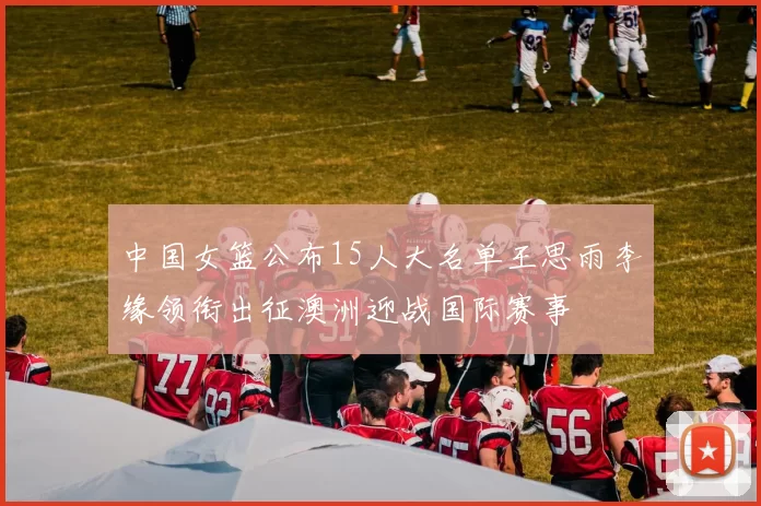 中国女篮公布15人大名单王思雨李缘领衔出征澳洲迎战国际赛事