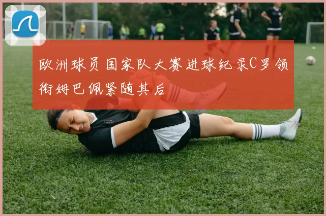 欧洲球员国家队大赛进球纪录C罗领衔姆巴佩紧随其后