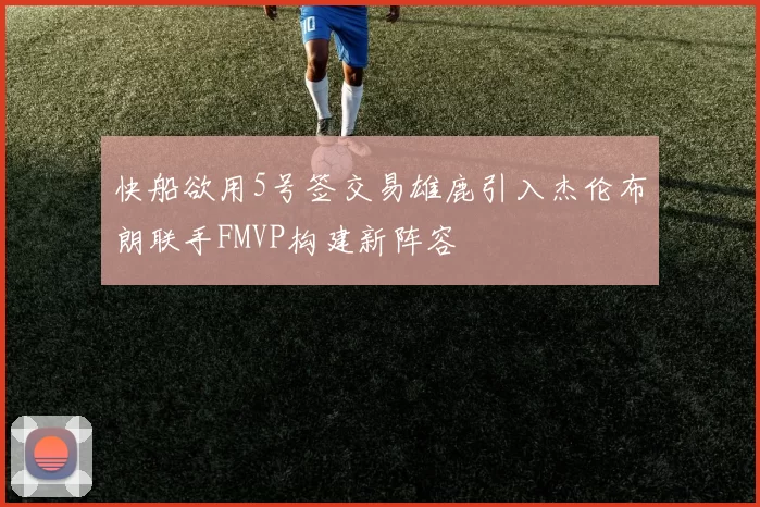 快船欲用5号签交易雄鹿引入杰伦布朗联手FMVP构建新阵容