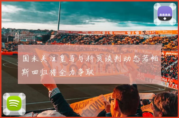 国米关注皇马与科莫谈判动态若帕斯回归将全力争取