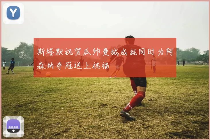 斯塔默祝贺瓜帅曼城成就同时为阿森纳夺冠送上祝福