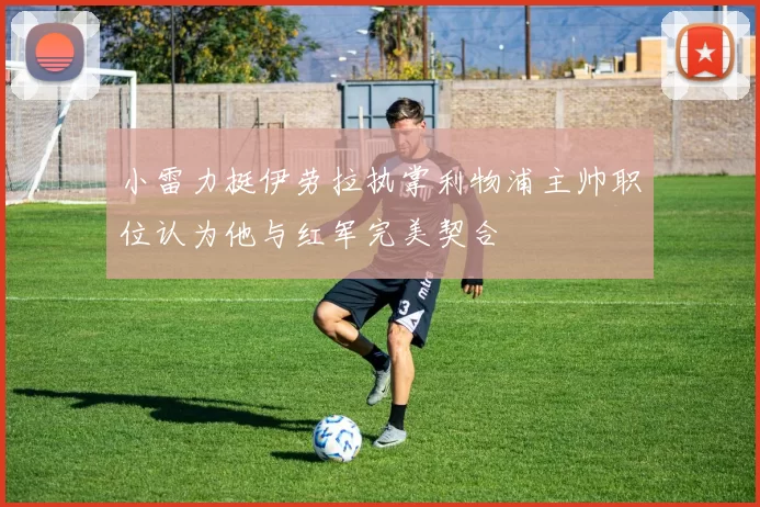 小雷力挺伊劳拉执掌利物浦主帅职位认为他与红军完美契合