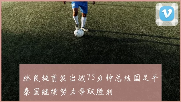 林良铭首发出战75分钟总结国足平泰国继续努力争取胜利