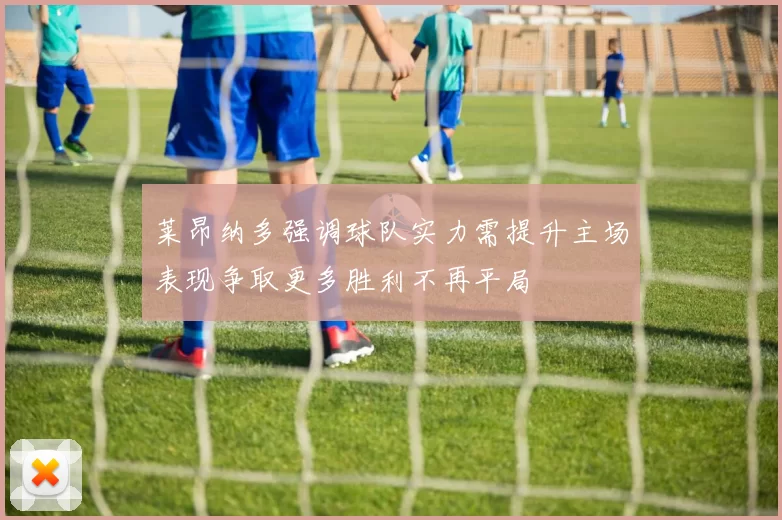 莱昂纳多强调球队实力需提升主场表现争取更多胜利不再平局