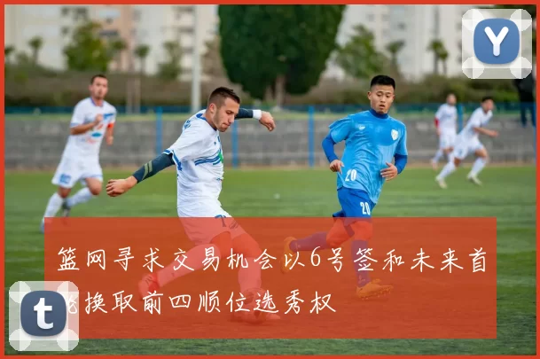 篮网寻求交易机会以6号签和未来首轮换取前四顺位选秀权