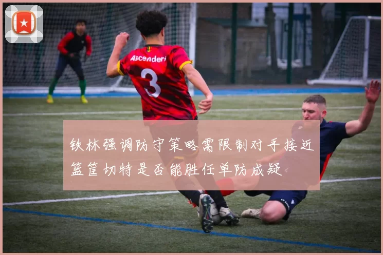 铁林强调防守策略需限制对手接近篮筐切特是否能胜任单防成疑