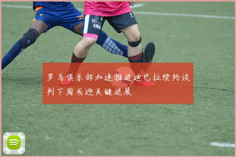 罗马俱乐部加速推进迪巴拉续约谈判下周或迎关键进展
