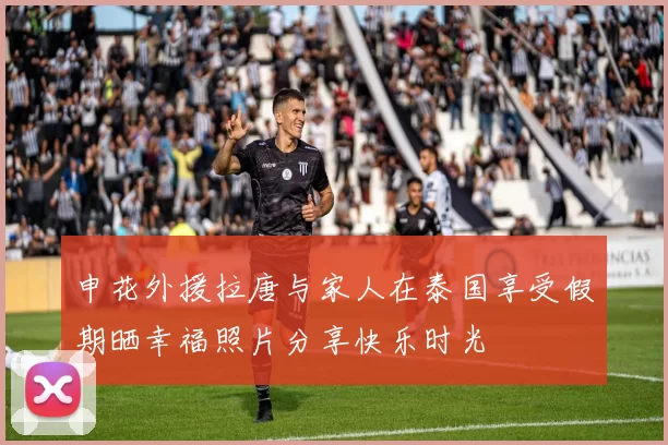 申花外援拉唐与家人在泰国享受假期晒幸福照片分享快乐时光