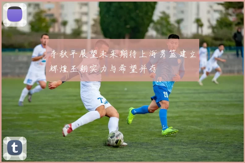 李秋平展望未来期待上海男篮建立辉煌王朝实力与希望并存