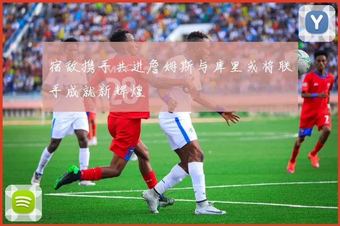 宿敌携手共进詹姆斯与库里或将联手成就新辉煌