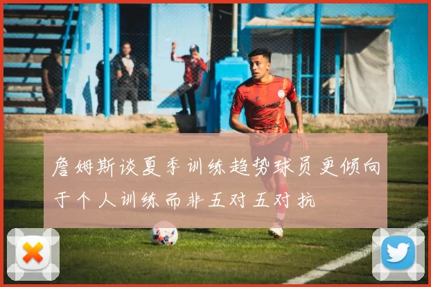 詹姆斯谈夏季训练趋势球员更倾向于个人训练而非五对五对抗
