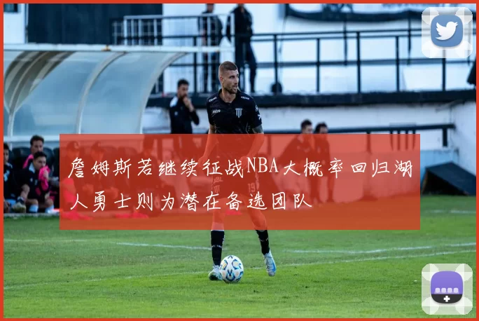 詹姆斯若继续征战NBA大概率回归湖人勇士则为潜在备选团队