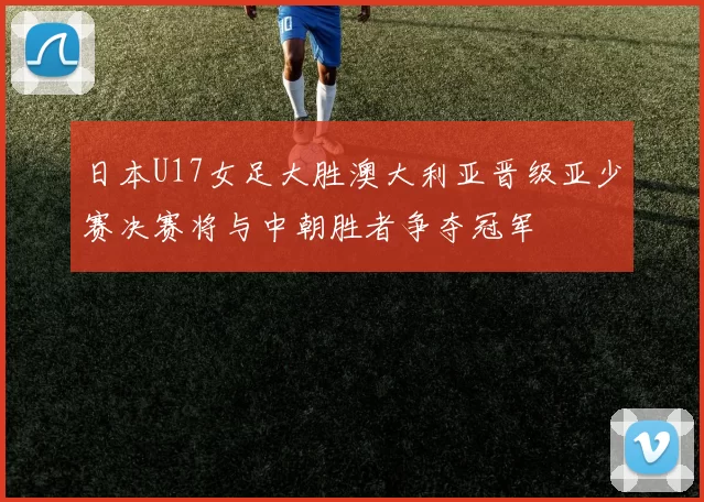 日本U17女足大胜澳大利亚晋级亚少赛决赛将与中朝胜者争夺冠军