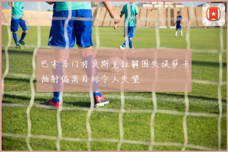 巴拿马门将莫斯克拉解围失误萨卡抽射偏离目标令人失望