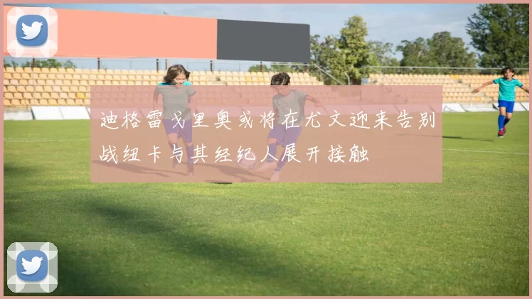 迪格雷戈里奥或将在尤文迎来告别战纽卡与其经纪人展开接触