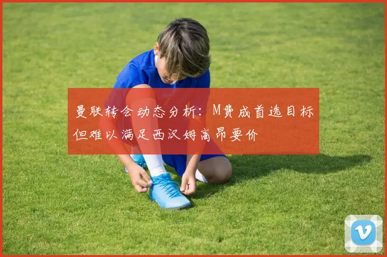 曼联转会动态分析：M费成首选目标但难以满足西汉姆高昂要价