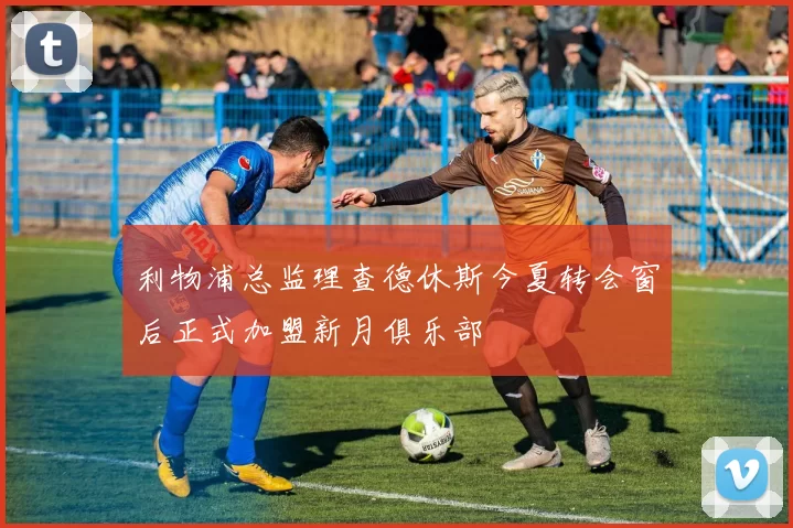 利物浦总监理查德休斯今夏转会窗后正式加盟新月俱乐部
