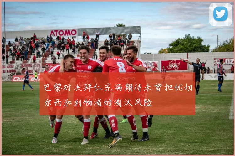 巴黎对决拜仁充满期待未曾担忧切尔西和利物浦的淘汰风险
