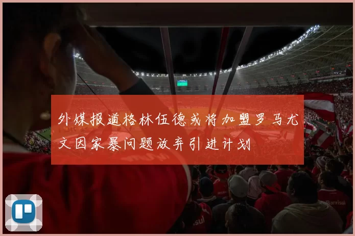 外媒报道格林伍德或将加盟罗马尤文因家暴问题放弃引进计划