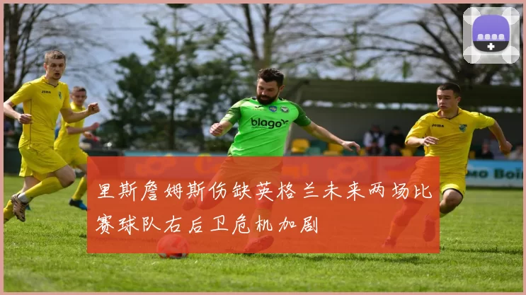 里斯詹姆斯伤缺英格兰未来两场比赛球队右后卫危机加剧